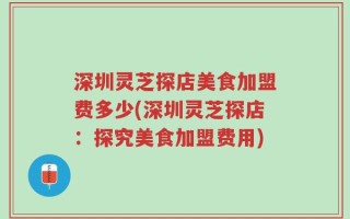 深圳灵芝探店美食加盟费多少(深圳灵芝探店：探究美食加盟费用)