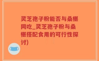 灵芝孢子粉能否与桑椹同吃_灵芝孢子粉与桑椹搭配食用的可行性探讨)