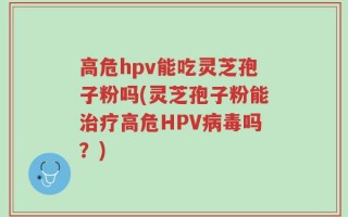 高危hpv能吃灵芝孢子粉吗(灵芝孢子粉能治疗高危HPV病毒吗？)