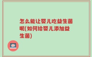 怎么能让婴儿吃益生菌呢(如何给婴儿添加益生菌)