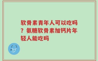 软骨素青年人可以吃吗？氨糖软骨素加钙片年轻人能吃吗