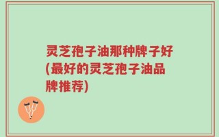 灵芝孢子油那种牌子好(最好的灵芝孢子油品牌推荐)