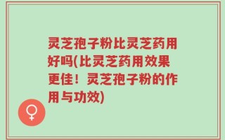 灵芝孢子粉比灵芝药用好吗(比灵芝药用效果更佳！灵芝孢子粉的作用与功效)