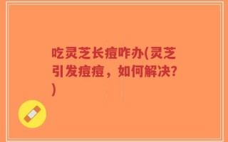 吃灵芝长痘咋办(灵芝引发痘痘，如何解决？)