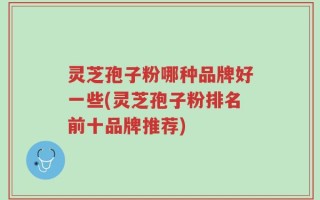灵芝孢子粉哪种品牌好一些(灵芝孢子粉排名前十品牌推荐)