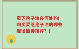 灵芝孢子油在何处购(购买灵芝孢子油的哪些途径值得推荐？)