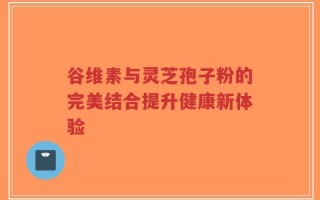 谷维素与灵芝孢子粉的完美结合提升健康新体验