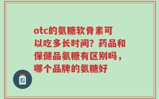 otc的氨糖软骨素可以吃多长时间？药品和保健品氨糖有区别吗，哪个品牌的氨糖好