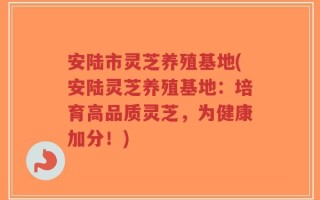 安陆市灵芝养殖基地(安陆灵芝养殖基地：培育高品质灵芝，为健康加分！)