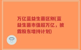 万亿蓝益生菌区别(蓝益生菌市值超万亿，披露股东增持计划)