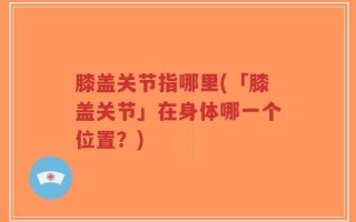 膝盖关节指哪里(「膝盖关节」在身体哪一个位置？)