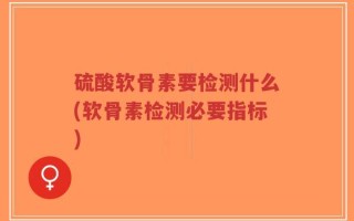 硫酸软骨素要检测什么(软骨素检测必要指标)