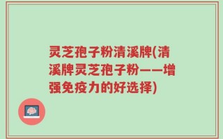 灵芝孢子粉清溪牌(清溪牌灵芝孢子粉——增强免疫力的好选择)