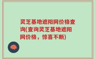 灵芝基地遮阳网价格查询(查询灵芝基地遮阳网价格，惊喜不断)