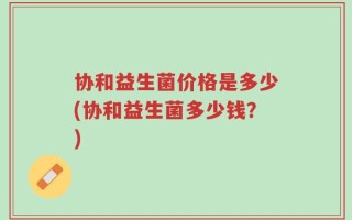 协和益生菌价格是多少(协和益生菌多少钱？)