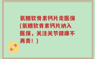 氨糖软骨素钙片走医保(氨糖软骨素钙片纳入医保，关注关节健康不再贵！)