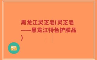 黑龙江灵芝皂(灵芝皂——黑龙江特色护肤品)
