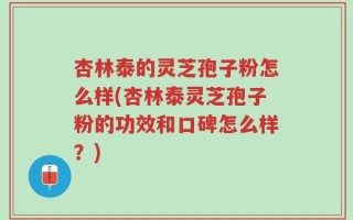杏林泰的灵芝孢子粉怎么样(杏林泰灵芝孢子粉的功效和口碑怎么样？)