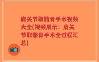 肩关节取髂骨手术视频大全(视频展示：肩关节取髂骨手术全过程汇总)