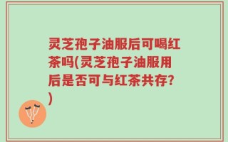 灵芝孢子油服后可喝红茶吗(灵芝孢子油服用后是否可与红茶共存？)