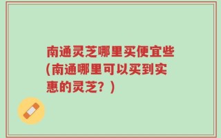 南通灵芝哪里买便宜些(南通哪里可以买到实惠的灵芝？)