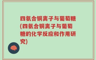 四氨合铜离子与葡萄糖(四氨合铜离子与葡萄糖的化学反应和作用研究)