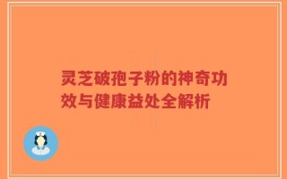 灵芝破孢子粉的神奇功效与健康益处全解析