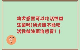幼犬感冒可以吃活性益生菌吗(幼犬能不能吃活性益生菌治感冒？)