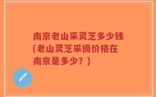 南京老山采灵芝多少钱(老山灵芝采摘价格在南京是多少？)