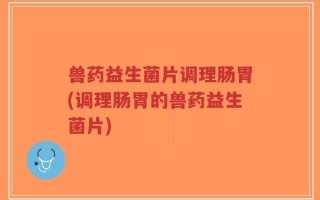 兽药益生菌片调理肠胃(调理肠胃的兽药益生菌片)