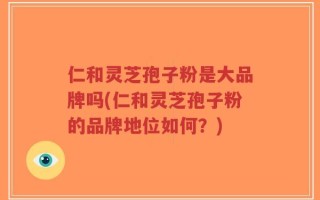 仁和灵芝孢子粉是大品牌吗(仁和灵芝孢子粉的品牌地位如何？)