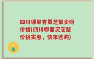 四川哪里有灵芝蟹卖呀价格(四川哪里灵芝蟹价格实惠，快来选购)