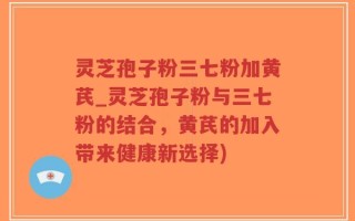 灵芝孢子粉三七粉加黄芪_灵芝孢子粉与三七粉的结合，黄芪的加入带来健康新选择)