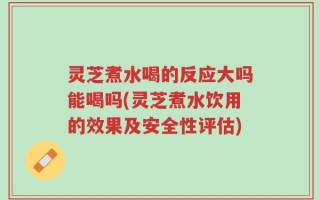 灵芝煮水喝的反应大吗能喝吗(灵芝煮水饮用的效果及安全性评估)