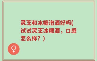 灵芝和冰糖泡酒好吗(试试灵芝冰糖酒，口感怎么样？)