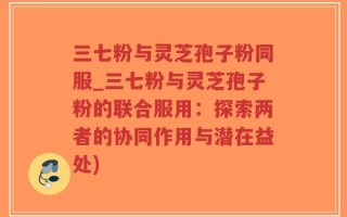 三七粉与灵芝孢子粉同服_三七粉与灵芝孢子粉的联合服用：探索两者的协同作用与潜在益处)