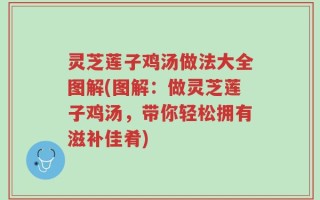 灵芝莲子鸡汤做法大全图解(图解：做灵芝莲子鸡汤，带你轻松拥有滋补佳肴)