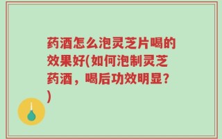 药酒怎么泡灵芝片喝的效果好(如何泡制灵芝药酒，喝后功效明显？)