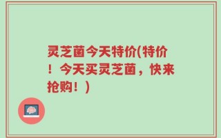灵芝菌今天特价(特价！今天买灵芝菌，快来抢购！)