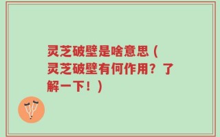 灵芝破壁是啥意思 (灵芝破壁有何作用？了解一下！)