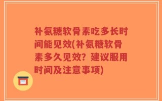 补氨糖软骨素吃多长时间能见效(补氨糖软骨素多久见效？建议服用时间及注意事项)