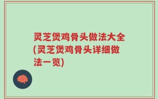 灵芝煲鸡骨头做法大全(灵芝煲鸡骨头详细做法一览)