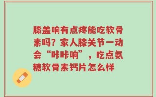 膝盖响有点疼能吃软骨素吗？家人膝关节一动会“咔咔响”，吃点氨糖软骨素钙片怎么样