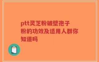 ptt灵芝粉破壁孢子粉的功效及适用人群你知道吗
