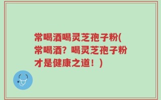 常喝酒喝灵芝孢子粉(常喝酒？喝灵芝孢子粉才是健康之道！)