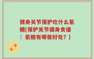 健身关节保护吃什么氨糖(保护关节健身食谱：氨糖有哪些好处？)