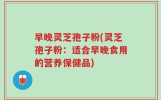 早晚灵芝孢子粉(灵芝孢子粉：适合早晚食用的营养保健品)