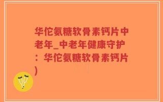 华佗氨糖软骨素钙片中老年_中老年健康守护：华佗氨糖软骨素钙片)