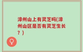 漳州山上有灵芝吗(漳州山区是否有灵芝生长？)