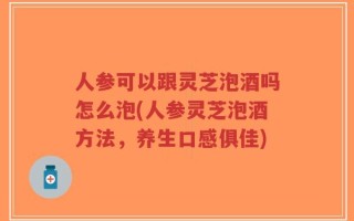 人参可以跟灵芝泡酒吗怎么泡(人参灵芝泡酒方法，养生口感俱佳)